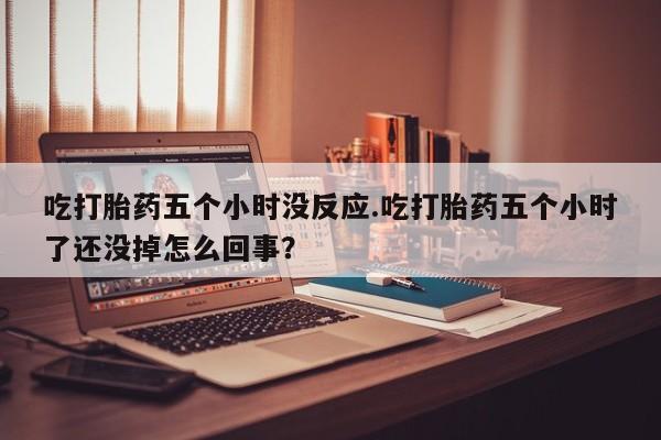 正品打胎药微信购买方式吃打胎药五个小时没反应.吃打胎药五个小时了还没掉怎么回事？