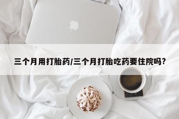 正品打胎药微信购买方式三个月用打胎药/三个月打胎吃药要住院吗?