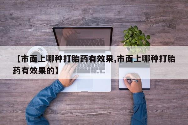 正品打胎药微信购买方式【市面上哪种打胎药有效果,市面上哪种打胎药有效果的】