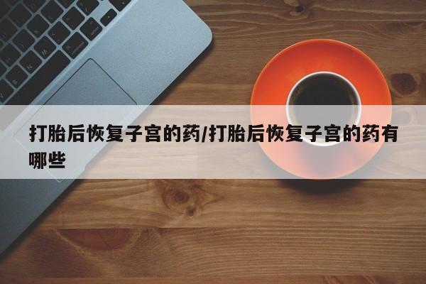 正品打胎药微信购买方式打胎后恢复子宫的药/打胎后恢复子宫的药有哪些
