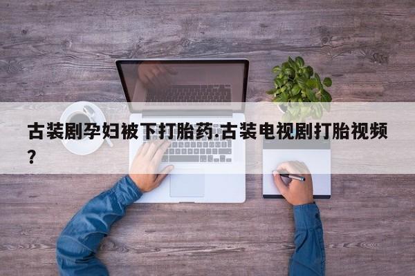 正品打胎药微信购买方式古装剧孕妇被下打胎药.古装电视剧打胎视频？