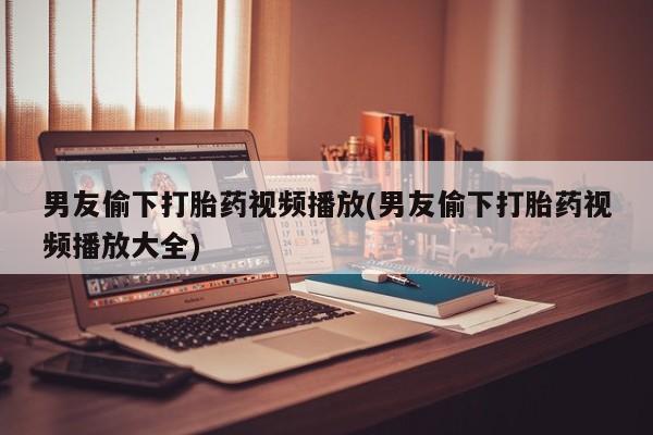 正品打胎药微信购买方式男友偷下打胎药视频播放(男友偷下打胎药视频播放大全)