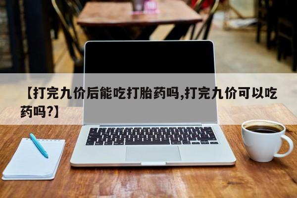 正品打胎药微信购买方式【打完九价后能吃打胎药吗,打完九价可以吃药吗?】
