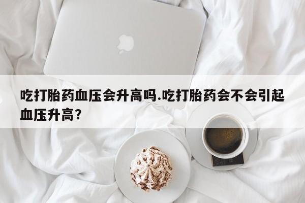 正品打胎药微信购买方式吃打胎药血压会升高吗.吃打胎药会不会引起血压升高？