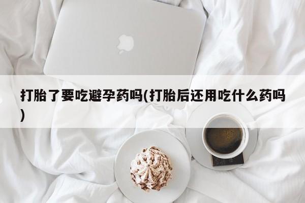 正品打胎药微信购买方式打胎了要吃避孕药吗(打胎后还用吃什么药吗)