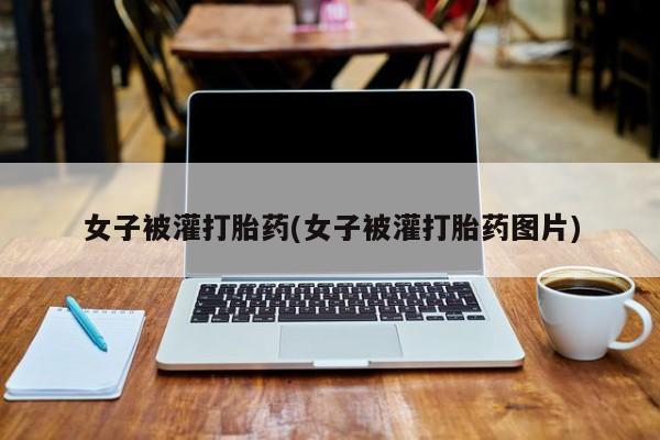 正品打胎药微信购买方式女子被灌打胎药(女子被灌打胎药图片)