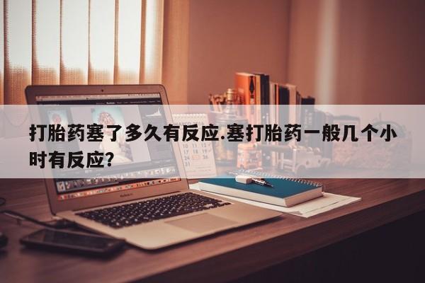 正品打胎药微信购买方式打胎药塞了多久有反应.塞打胎药一般几个小时有反应？