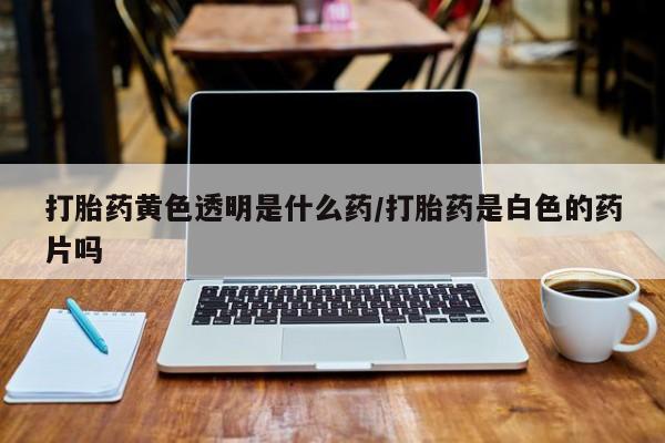 正品打胎药微信购买方式打胎药黄色透明是什么药/打胎药是白色的药片吗