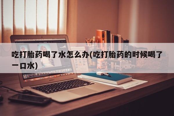 正品打胎药微信购买方式吃打胎药喝了水怎么办(吃打胎药的时候喝了一口水)