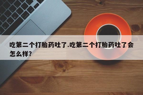 正品打胎药微信购买方式吃第二个打胎药吐了.吃第二个打胎药吐了会怎么样？