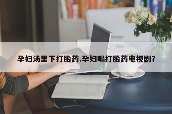 正品打胎药微信购买方式孕妇汤里下打胎药.孕妇喝打胎药电视剧？