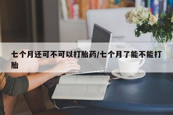 正品打胎药微信购买方式七个月还可不可以打胎药/七个月了能不能打胎