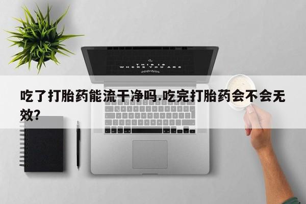 正品打胎药微信购买方式吃了打胎药能流干净吗.吃完打胎药会不会无效？