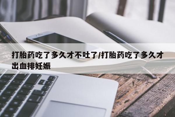 正品打胎药微信购买方式打胎药吃了多久才不吐了/打胎药吃了多久才出血排妊娠