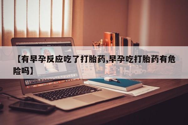 正品打胎药微信购买方式【有早孕反应吃了打胎药,早孕吃打胎药有危险吗】