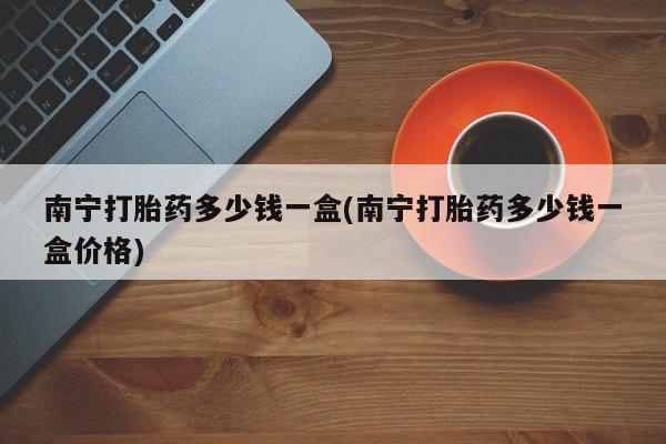 正品打胎药微信购买方式南宁打胎药多少钱一盒(南宁打胎药多少钱一盒价格)