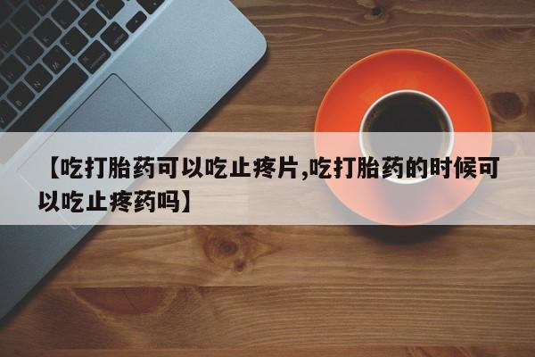 正品打胎药微信购买方式【吃打胎药可以吃止疼片,吃打胎药的时候可以吃止疼药吗】