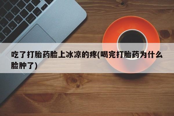 正品打胎药微信购买方式吃了打胎药脸上冰凉的疼(喝完打胎药为什么脸肿了)