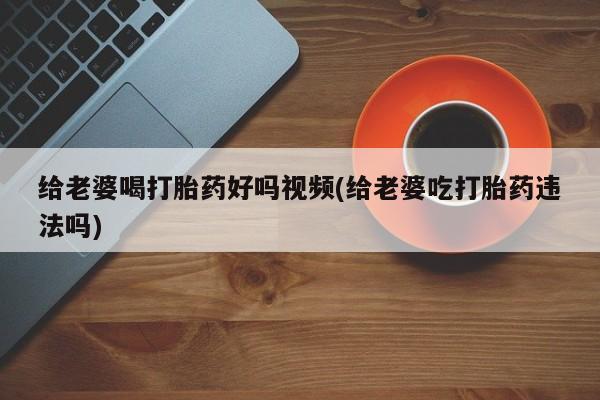 正品打胎药微信购买方式给老婆喝打胎药好吗视频(给老婆吃打胎药违法吗)