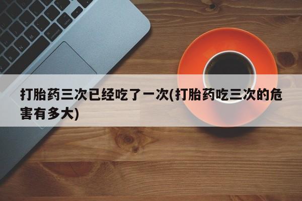 正品打胎药微信购买方式打胎药三次已经吃了一次(打胎药吃三次的危害有多大)