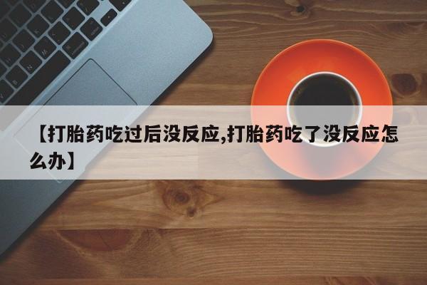 正品打胎药微信购买方式【打胎药吃过后没反应,打胎药吃了没反应怎么办】