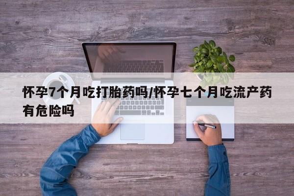 正品打胎药微信购买方式怀孕7个月吃打胎药吗/怀孕七个月吃流产药有危险吗