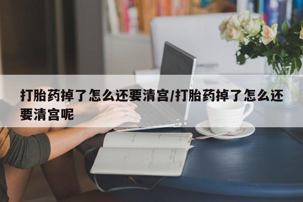 正品打胎药微信购买方式打胎药掉了怎么还要清宫/打胎药掉了怎么还要清宫呢