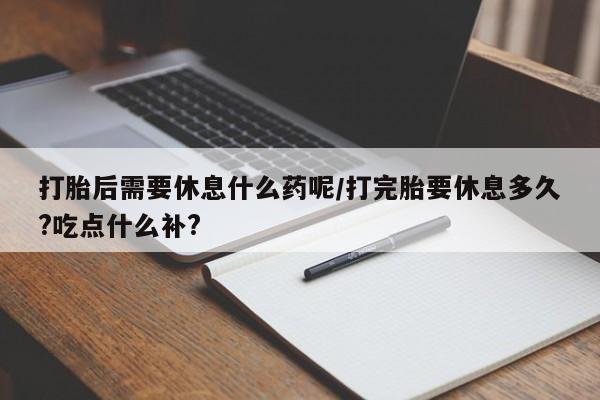 正品打胎药微信购买方式打胎后需要休息什么药呢/打完胎要休息多久?吃点什么补?