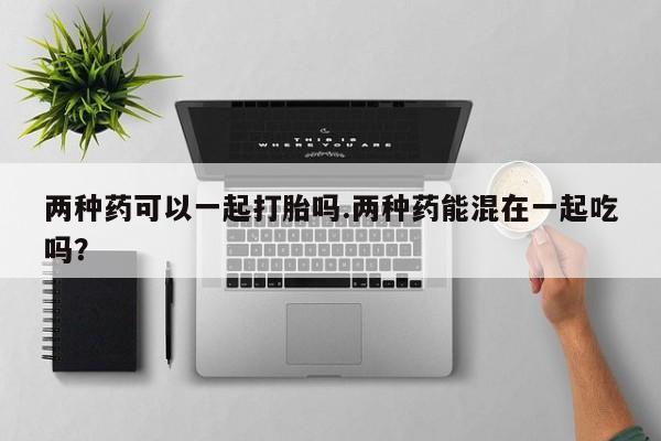 正品打胎药微信购买方式两种药可以一起打胎吗.两种药能混在一起吃吗？