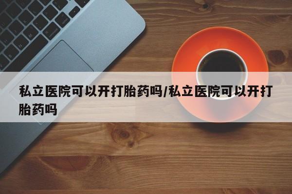 正品打胎药微信购买方式私立医院可以开打胎药吗/私立医院可以开打胎药吗