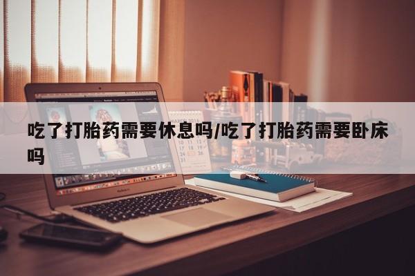 正品打胎药微信购买方式吃了打胎药需要休息吗/吃了打胎药需要卧床吗