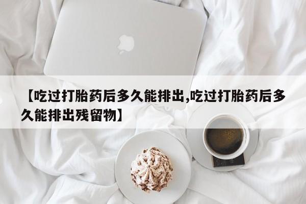 正品打胎药微信购买方式【吃过打胎药后多久能排出,吃过打胎药后多久能排出残留物】