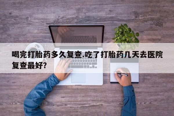 正品打胎药微信购买方式喝完打胎药多久复查.吃了打胎药几天去医院复查最好？
