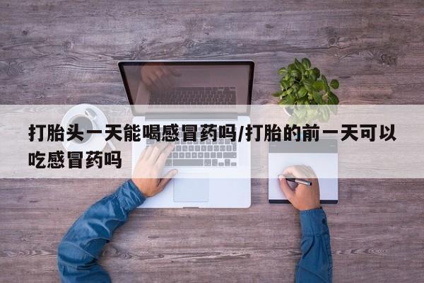 正品打胎药微信购买方式打胎头一天能喝感冒药吗/打胎的前一天可以吃感冒药吗