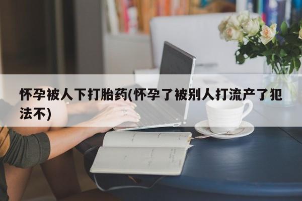 正品打胎药微信购买方式怀孕被人下打胎药(怀孕了被别人打流产了犯法不)