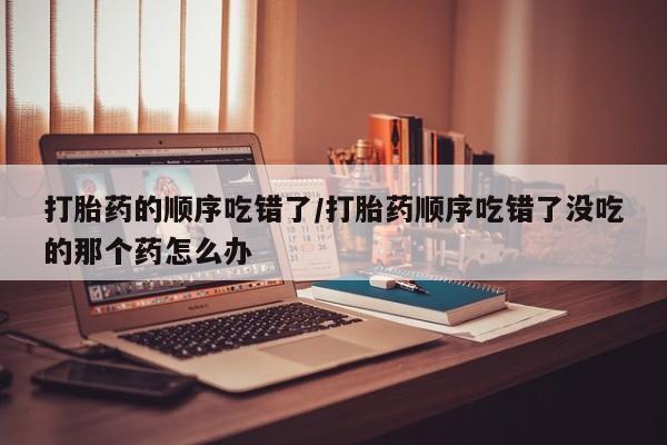 正品打胎药微信购买方式打胎药的顺序吃错了/打胎药顺序吃错了没吃的那个药怎么办