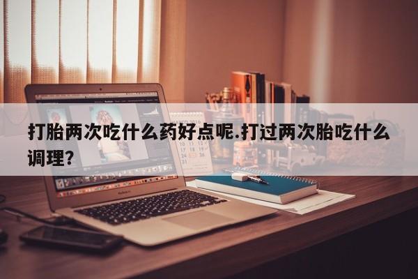 正品打胎药微信购买方式打胎两次吃什么药好点呢.打过两次胎吃什么调理？