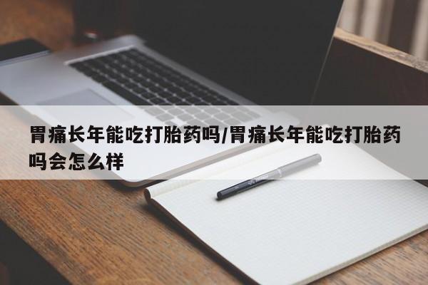 正品打胎药微信购买方式胃痛长年能吃打胎药吗/胃痛长年能吃打胎药吗会怎么样