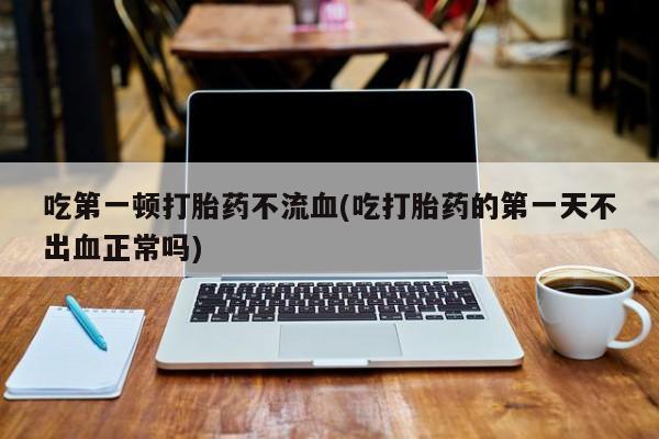 正品打胎药微信购买方式吃第一顿打胎药不流血(吃打胎药的第一天不出血正常吗)
