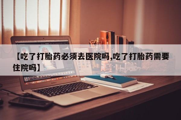 正品打胎药微信购买方式【吃了打胎药必须去医院吗,吃了打胎药需要住院吗】