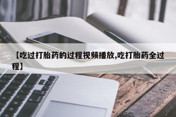 正品打胎药微信购买方式【吃过打胎药的过程视频播放,吃打胎药全过程】