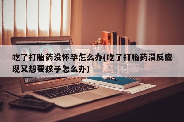 正品打胎药微信购买方式吃了打胎药没怀孕怎么办(吃了打胎药没反应现又想要孩子怎么办)
