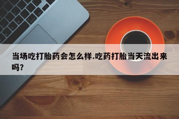 正品打胎药微信购买方式当场吃打胎药会怎么样.吃药打胎当天流出来吗？