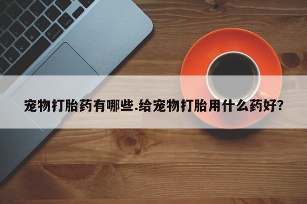 正品打胎药微信购买方式宠物打胎药有哪些.给宠物打胎用什么药好？