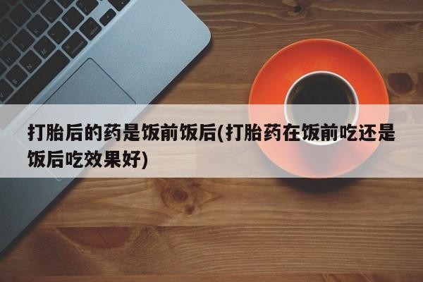 正品打胎药微信购买方式打胎后的药是饭前饭后(打胎药在饭前吃还是饭后吃效果好)