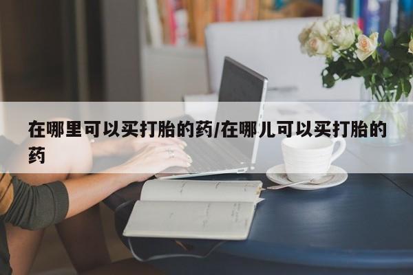 正品打胎药微信购买方式在哪里可以买打胎的药/在哪儿可以买打胎的药