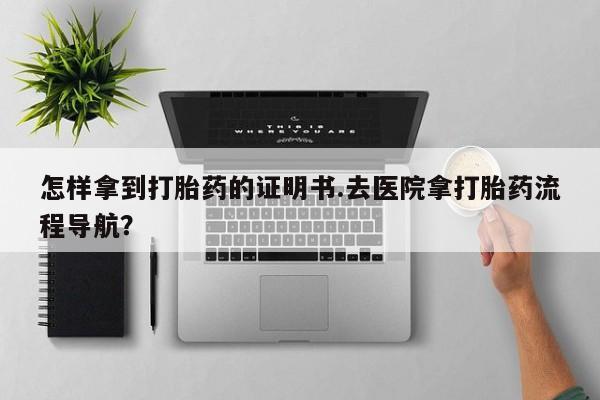 正品打胎药微信购买方式怎样拿到打胎药的证明书.去医院拿打胎药流程导航？