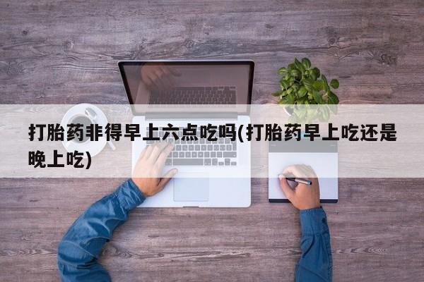 正品打胎药微信购买方式打胎药非得早上六点吃吗(打胎药早上吃还是晚上吃)