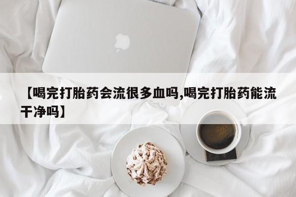 正品打胎药微信购买方式【喝完打胎药会流很多血吗,喝完打胎药能流干净吗】