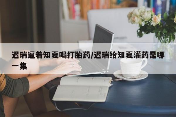 正品打胎药微信购买方式迟瑞逼着知夏喝打胎药/迟瑞给知夏灌药是哪一集